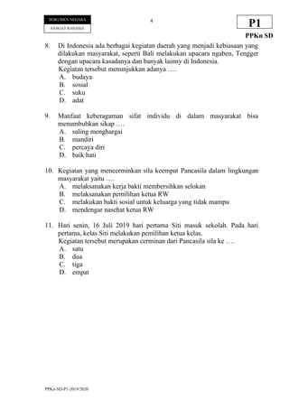 PPKn-SD-P1-2019/2020
4
DOKUMEN NEGARA
SANGAT RAHASIA
P1
PPKn SD
8. Di Indonesia ada berbagai kegiatan daerah yang menjadi kebiasaan yang
dilakukan masyarakat, seperti Bali melakukan upacara ngaben, Tengger
dengan upacara kasadanya dan banyak lainny di Indonesia.
Kegiatan tersebut menunjukkan adanya ….
A. budaya
B. sosial
C. suku
D. adat
9. Manfaat keberagaman sifat individu di dalam masyarakat bisa
menumbuhkan sikap .…
A. saling menghargai
B. mandiri
C. percaya diri
D. baik hati
10. Kegiatan yang mencerminkan sila keempat Pancasila dalam lingkungan
masyarakat yaitu ….
A. melaksanakan kerja bakti membersihkan selokan
B. melaksanakan pemilihan ketua RW
C. melakukan bakti sosial untuk keluarga yang tidak mampu
D. mendengar nasehat ketua RW
11. Hari senin, 16 Juli 2019 hari pertama Siti masuk sekolah. Pada hari
pertama, kelas Siti melakukan pemilihan ketua kelas.
Kegiatan tersebut merupakan cerminan dari Pancasila sila ke ….
A. satu
B. dua
C. tiga
D. empat
 