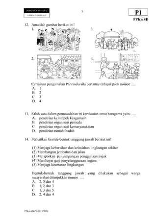 PPKn-SD-P1-2019/2020
5
DOKUMEN NEGARA
SANGAT RAHASIA
P1
PPKn SD
12. Amatilah gambar berikut ini!
1. 3.
2. 4.
Cerminan pengamalan Pancasila sila pertama terdapat pada nomor ….
A. 1
B. 2
C. 3
D. 4
13. Salah satu dalam permasalahan tri kerukunan umat beragama yaitu ….
A. pendirian kelompok keagamaan
B. pendirian organisasi pemuda
C. pendirian organisasi kemasyarakatan
D. pendirian rumah ibadah
14. Perhatikan bentuk-bentuk tanggung jawab berikut ini!
(1) Menjaga kebersihan dan keindahan lingkungan sekitar
(2) Membangun jembatan dan jalan
(3) Melaporkan penyimpangan penggunaan pajak
(4) Membayar gaji penyelenggaraan negara
(5) Menjaga keamanan lingkungan
Bentuk-bentuk tanggung jawab yang dilakukan sebagai warga
masyarakat ditunjukkan nomor .…
A. 2, 3 dan 4
B. 1, 2 dan 3
C. 1, 3 dan 5
D. 2, 4 dan 4
 