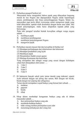 PPKn-SD-P1-2019/2020
6
DOKUMEN NEGARA
SANGAT RAHASIA
P1
PPKn SD
15. Perhatikan paragraf berikut ini!
Masyarakat harus mengetahui bahwa pajak yang dibayarkan langsung
masuk ke kas Negara dan dipergunakan Negara untuk kepentingan
umum, pembangunan dan biaya penyelenggaraan Negara. Selain itu,
masyarakat juga perlu diberi wewenang untuk mengawasi pajak yang
telah dibayarkan, apakah telah disalurkan dengan benar atau tidak. Jika
terjadi penyimpangan, maka harus dilaporkan kepada pihak yang
berwenang.
Pada teks paragraf tersebut bentuk kewajiban sebagai warga negara
adalah ….
A. membayar pajak
B. membiayai pembangunan
C. membiayai penyelengaraan Negara
D. mengawasi pajak
16. Perhatikan macam-macam hak dan kewajiban di berikut ini!
(1) Mendapat perlindungan dari diskriminasi dan kekerasan
(2) Mendapat pendidikan yang layak
(3) Membayar pajak
(4) Menjalankan ibadah sesuai agama
(5) Menjaga Keamanan dan ketertiban
Yang merupakan hak sebagai warga yang sesuai dengan kehidupan
sehari-hari ditunjukkan oleh nomor …
A. 1 dan 2
B. 3 dan 5
C. 4 dan 5
D. 3 dan 4
17. Di Indonesia banyak sekali jenis tarian daerah yang terkenal, seperti
Aceh terkenal dengan tari piring dan saman, Bali dengan tari kecak,
Sunda dengan tari jaipong dan sebagainya.
Tarian daerah merupakan wujud budaya yang berasal dari sebuah .…
A. tindakan
B. gagasan
C. benda
D. sikap
18. Sikap dalam menhadapi keragaman budaya yang ada di dalam
masyarakat adalah .…
A. ikut melestarikan budaya yang ada
B. membeda-bedakan budaya
C. tidak senang melihat pertunjukan acara adat
D. menentang kebudayaan dari orang lain
 