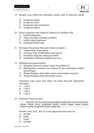 PPKn-SD-P1-2019/2020
7
DOKUMEN NEGARA
SANGAT RAHASIA
P1
PPKn SD
19. Dampak yang timbul dari perbedaan kondisi alam di Indonesia adalah
….
A. keragaman agama
B. keragaman sosial
C. keragaman mata pencaharian
D. keragaman bahasa
20. Faktor keragaman suku bangsa di Indonesia di sebabkan oleh .…
A. keadan transportasi
B. sikap masyarakat terhadap perubahan
C. kondisi negara kepulauan
D. perbedaan kondisi alam
21. Penerapan Sila pertama Pancasila berikut ini adalah ....
A. melaksanakan ajaran agama
B. melarang orang melaksanakan ritual agama
C. membantu orang lain sedang kesusahan
D. memberikan kebebasan kepada kaum ateis
22. Perhatikan pernyataan berikut!
1) Mengakui kebesaran ciptaan Tuhan Yang Maha Esa.
2) Menempatkan persatuan dan kesatuan di atas kepentingan pribadi
dan golongan.
3) Mengembangkan sikap tidak semena-mena kepada orang lain.
4) Mengembangkan sikap adil kepada sesama.
Pernyataan yang sesuai nilai dalam sila kedua Pancasila ditunjukkan
oleh angka ....
A. 1 dan 2
B. 2 dan 4
C. 3 dan 4
D. 1 dan 4
23. Perhatikan ilustrasi berikut !
Perilaku Andi, Sulis , dan Ali sesuai pengamalan Pancasila sila ....
A. pertama
B. kedua
C. ketiga
D. keempat
Andi, Sulis, dan Ali menjadi petugas pengibar bendera pada upacara hari Senin di
sekolah. Mereka sukses mengibarkan bendera. Mereka bangga sebagai pemuda
Indonesia mampu mengibarkan bendera dengan baik.
 