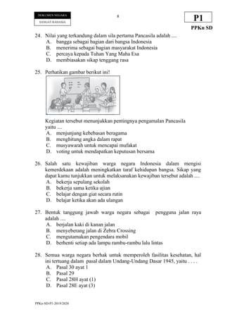 PPKn-SD-P1-2019/2020
8
DOKUMEN NEGARA
SANGAT RAHASIA
P1
PPKn SD
24. Nilai yang terkandung dalam sila pertama Pancasila adalah ....
A. bangga sebagai bagian dari bangsa Indonesia
B. menerima sebagai bagian masyarakat Indonesia
C. percaya kepada Tuhan Yang Maha Esa
D. membiasakan sikap tenggang rasa
25. Perhatikan gambar berikut ini!
Kegiatan tersebut menunjukkan pentingnya pengamalan Pancasila
yaitu ....
A. menjunjung kebebasan beragama
B. menghitung angka dalam rapat
C. musyawarah untuk mencapai mufakat
D. voting untuk mendapatkan keputusan bersama
26. Salah satu kewajiban warga negara Indonesia dalam mengisi
kemerdekaan adalah meningkatkan taraf kehidupan bangsa. Sikap yang
dapat kamu tunjukkan untuk melaksanakan kewajiban tersebut adalah ....
A. bekerja sepulang sekolah
B. bekerja sama ketika ujian
C. belajar dengan giat secara rutin
D. belajar ketika akan ada ulangan
27. Bentuk tanggung jawab warga negara sebagai pengguna jalan raya
adalah ....
A. berjalan kaki di kanan jalan
B. menyeberang jalan di Zebra Crossing
C. mengutamakan pengendara mobil
D. berhenti setiap ada lampu rambu-rambu lalu lintas
28. Semua warga negara berhak untuk memperoleh fasilitas kesehatan, hal
ini tertuang dalam pasal dalam Undang-Undang Dasar 1945, yaitu . . . .
A. Pasal 30 ayat 1
B. Pasal 29
C. Pasal 28H ayat (1)
D. Pasal 28E ayat (3)
 