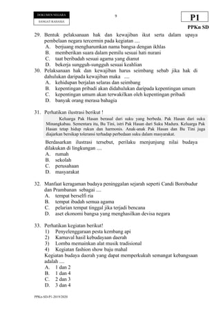 PPKn-SD-P1-2019/2020
9
DOKUMEN NEGARA
SANGAT RAHASIA
P1
PPKn SD
29. Bentuk pelaksanaan hak dan kewajiban ikut serta dalam upaya
pembelaan negara tercermin pada kegiatan ....
A. berjuang mengharumkan nama bangsa dengan ikhlas
B. memberikan suara dalam pemilu sesuai hati nurani
C. taat beribadah sesuai agama yang dianut
D. bekerja sungguh-sungguh sesuai keahlian
30. Pelaksanaan hak dan kewajiban harus seimbang sebab jika hak di
dahulukan daripada kewajiban maka ....
A. kehidupan berjalan selaras dan seimbang
B. kepentingan pribadi akan didahulukan daripada kepentingan umum
C. kepentingan umum akan terwakilkan oleh kepentingan pribadi
D. banyak orang merasa bahagia
31. Perhatikan ilustrasi berikut !
Berdasarkan ilustrasi tersebut, perilaku menjunjung nilai budaya
dilakukan di lingkungan ....
A. rumah
B. sekolah
C. perusahaan
D. masyarakat
32. Manfaat keragaman budaya peninggalan sejarah seperti Candi Borobudur
dan Prambanan sebagai ....
A. tempat berselfi ria
B. tempat ibadah semua agama
C. pelarian tempat tinggal jika terjadi bencana
D. aset ekonomi bangsa yang menghasilkan devisa negara
33. Perhatikan kegiatan berikut!
1) Penyelenggaraan pesta kembang api
2) Karnaval hasil kebudayaan daerah
3) Lomba memainkan alat musik tradisional
4) Kegiatan fashion show baju mahal
Kegiatan budaya daerah yang dapat memperkukuh semangat kebangsaan
adalah ....
A. 1 dan 2
B. 1 dan 4
C. 2 dan 3
D. 3 dan 4
Keluarga Pak Hasan berasal dari suku yang berbeda. Pak Hasan dari suku
Minangkabau. Sementara itu, Bu Tini, istri Pak Hasan dari Suku Madura. Keluarga Pak
Hasan tetap hidup rukun dan harmonis. Anak-anak Pak Hasan dan Bu Tini juga
diajarkan bersikap toleransi terhadap perbedaan suku dalam masyarakat.
 