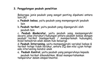 3. Penggolongan peubah penelitian
Beberapa jenis peubah yang sangat penting dipahami antara
lain (4):
a. Peubah bebas, yaitu peubah yang mempengaruhi peubah
lain
b. Peubah terikat, yaitu peubah yang dipengaruhi oleh
peubah lain
c. Peubah Moderator, yaitu peubah yang mempengaruhi
secara jelas (terukur) hubungan antara peubah bebas dengan
peubah terikat (memperkuat / memperlemah hubungan),
misal kehadiran anak dalam hub keluarga
d. Peubah Intervening, yaitu mempengaruhi variabel bebas &
terikat tetapi tidak terukur, antara IQ dan nilai ujian tetapi
ada intervening kondisi anak
e. Peubah Kontrol, yaitu peubah yang pengaruhnya kepada
peubah terikat dikendalikan. Misal mempertahankan
temperatur dalam eksperimental.

 
