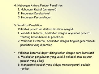 4. Hubungan Antara Peubah Penelitian
1. Hubungan Kausal (pengaruh)
2. Hubungan Korelasional
3. Hubungan Perbandingan

5. Validitas Penelitian
Validitas penelitian diklasifikasikan menjadi:
1. Validitas Internal, berkaitan dengan keyakinan peneliti
tentang kesahihan hasil penelitian
2. Validitas Eksternal, berkaitan dengan tingkat generalisasi
penelitian yang diperoleh
 Validitas Internal dapat ditingkatkan dengan cara kumulatif
a. Melakukan pengukuran yang valid & reliabel atas seluruh
peubah yang dikaji
b. Mengontrol peubah yang diduga mempengaruhi peubah
terikat

 