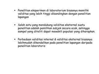  Penelitian eksperimen di laboratorium biasanya memiliki
validitas yang lebih tinggi dibandingkan dengan penelitian
lapangan
 Salah satu yang mendukung validitas eksternal suatu
penelitian adalah pemilihan subjek secara acak, sehingga
sampel yang diteliti dapat mewakili populasi yang diharapkan.
 Perbedaan validitas internal & validitas eksternal biasanya
lebihmudah dikendalikan pada penelitian lapangan daripada
penelitian laboratoris

 