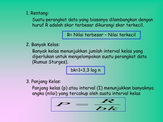 1. Rentang:
Suatu perangkat data yang biasanya dilambangkan dengan
huruf R adalah skor terbesar dikurangi skor terkecil.
R= Nilai terbesar – Nilai terkecil
2. Banyak Kelas:
Banyak kelas menunjukkan jumlah interval kelas yang
diperlukan untuk mengelompokan suatu perangkat data
(Rumus Sturges).

bk=1+3,3 log n
3. Panjang Kelas:
Panjang kelas (p) atau interval (I) menunjukkan banyaknya
angka (nilai) yang tercakup oleh suatu interval kelas

P

R
bk

 