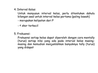 4. Interval Kelas:
Untuk menyusun interval kelas, perlu ditentukan dahulu
bilangan awal untuk interval kelas pertama (paling bawah)
- merupakan kelipatan dari P
- < skor terkecil
5. Frekuensi:
Frekuensi setiap kelas dapat diperoleh dengan cara mentally
(turus) setiap nilai yang ada pada interval kelas masingmasing dan kemudian menjumlahkan banyaknya tally (turus)
yang didapat

 