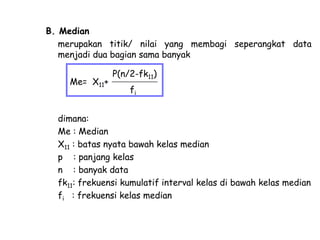 B. Median
merupakan titik/ nilai yang membagi seperangkat data
menjadi dua bagian sama banyak

Me= X11+

P(n/2-fk11)
fi

dimana:
Me : Median
X11 : batas nyata bawah kelas median
p : panjang kelas
n : banyak data
fk11: frekuensi kumulatif interval kelas di bawah kelas median
fi : frekuensi kelas median

 