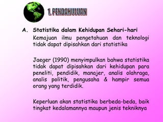 A. Statistika dalam Kehidupan Sehari-hari
Kemajuan ilmu pengetahuan dan teknologi
tidak dapat dipisahkan dari statistika
Jaeger (1990) menyimpulkan bahwa statistika
tidak dapat dipisahkan dari kehidupan para
peneliti, pendidik, manajer, analis olahraga,
analis politik, pengusaha & hampir semua
orang yang terdidik.
Keperluan akan statistika berbeda-beda, baik
tingkat kedalamannya maupun jenis tekniknya

 
