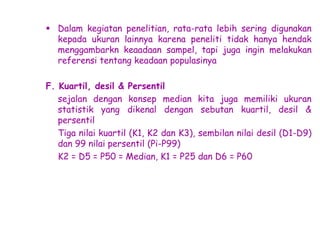  Dalam kegiatan penelitian, rata-rata lebih sering digunakan
kepada ukuran lainnya karena peneliti tidak hanya hendak
menggambarkn keaadaan sampel, tapi juga ingin melakukan
referensi tentang keadaan populasinya
F. Kuartil, desil & Persentil
sejalan dengan konsep median kita juga memiliki ukuran
statistik yang dikenal dengan sebutan kuartil, desil &
persentil
Tiga nilai kuartil (K1, K2 dan K3), sembilan nilai desil (D1-D9)
dan 99 nilai persentil (Pi-P99)
K2 = D5 = P50 = Median, K1 = P25 dan D6 = P60

 