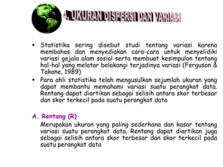  Statistika sering disebut studi tentang variasi karena
membahas dan menyediakan cara-cara untuk menyelidiki
variasi gejala alam sosial serta membuat kesimpulan tentang
hal-hal yang melatar belakangi terjadinya variasi (Ferguson &
Takane, 1989)
 Para ahli statistika telah mengusulkan sejumlah ukuran yang
dapat membantu memahami variasi suatu perangkat data.
Rentang dapat diartikan sebagai selisih antara skor terbesar
dan skor terkecil pada suatu perangkat data
A. Rentang (R)
Merupakan ukuran yang paling sederhana dan kasar tentang
variasi suatu perangkat data. Rentang dapat diartikan juga
sebagai selisih antara skor terbesar dan skor terkecil pada
suatu perangkat data

 
