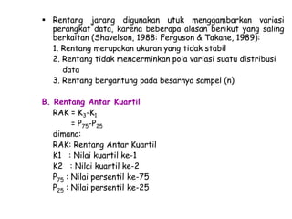  Rentang jarang digunakan utuk menggambarkan variasi
perangkat data, karena beberapa alasan berikut yang saling
berkaitan (Shavelson, 1988: Ferguson & Takane, 1989):
1. Rentang merupakan ukuran yang tidak stabil
2. Rentang tidak mencerminkan pola variasi suatu distribusi
data
3. Rentang bergantung pada besarnya sampel (n)
B. Rentang Antar Kuartil
RAK = K3-K1
= P75-P25
dimana:
RAK: Rentang Antar Kuartil
K1 : Nilai kuartil ke-1
K2 : Nilai kuartil ke-2
P75 : Nilai persentil ke-75
P25 : Nilai persentil ke-25

 