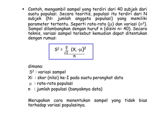  Contoh, mengambil sampel yang terdiri dari 40 subjek dari
suatu populasi. Secara teoritis, populasi itu terdiri dari N
subjek (N= jumlah anggota populasi) yang memiliki
parameter tertentu. Seperti rata-rata ( ) dan variasi ( 2).
Sampel dilambangkan dengan huruf n (disini n= 40). Secara
teknis, variasi sampel tersebut kemudian dapat ditentukan
dengan rumus:
S2

=

n
i=1

(Xi - )2
n

dimana:
S2 : variasi sampel
Xi : skor (nilai) ke-I pada suatu perangkat data
: rata-rata populasi
n : jumlah populasi (banyaknya data)
Merupakan cara menentukan sampel yang tidak bias
terhadap variasi populasinya.

 