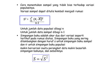  Cara menentukan sampel yang tidak bias terhadap variasi
populasinya.
Variasi sampel dapat ditulis kembali menjadi rumus:
S2

=

n
i-1

(Xi -X)2
n-1

Untuk jumlah data populasi dibagi n
Untuk jumlah data sampel dibagi n-1
 Simpangan baku adalah akar dua dari variasi seperti
terlihat pada rumus diatas. Simpangan baku yang sering
dilambangkan dengan huruf s untuk simpangan baku sampel
dan untuk simpangan baku populasi
makin bervariasi suatu perangkat data makin besarlah
simpangan bakunya, dan sebaliknya

S

S

2

 