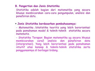 B. Pengertian dan Jenis Statistika
Statistika adalah bagian dari matematika yang secara
khusus membicarakan cara-cara pengumpulan, analisis dan
penafsiran data.
 Jenis Statistika berdasarkan pembahasannya:
- Matematika /statistika teoritis yang lebih berorientasi
pada pemahaman model & teknik-teknik statistika secara
matematis.
- Statistika Terapan: Bagian matematika yg secara khusus
membicarakan cara2 analisis dan panafsiran data
(interpretasi). Yang lebih berorientasi pada pemahaman
intuitif atas konsep & teknik-teknik statistika serta
penggunaannya di berbagai bidang.

 