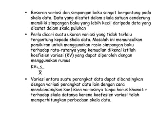  Besaran variasi dan simpangan baku sangat bergantung pada
skala data. Data yang dicatat dalam skala satuan cenderung
memiliki simpangan baku yang lebih kecil daripada data yang
dicatat dalam skala puluhan
 Perlu dicari suatu ukuran variasi yang tidak terlalu
tergantung kepada skala data. Masalah ini memunculkan
pemikiran untuk menggunakan rasio simpangan baku
terhadap rata-ratanya yang kemudian dikenal istilah
koefisien variasi (KV) yang dapat diperoleh dengan
menggunakan rumus
KV= s
X
 Variasi antara suatu perangkat data dapat dibandingkan
dengan variasi perangkat data lain dengan cara
membandingkan kaefisien variasinya tanpa harus khawatir
terhadap skala datanya karena koefesien variasi telah
memperhitungkan perbedaan skala data.

 