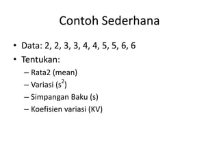 Contoh Sederhana
• Data: 2, 2, 3, 3, 4, 4, 5, 5, 6, 6
• Tentukan:
– Rata2 (mean)
2
– Variasi (s )
– Simpangan Baku (s)
– Koefisien variasi (KV)

 