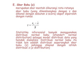 E. Skor Baku (z)
merupakan skor mentah dikurangi rata-ratanya
skor baku (yang dikembangkan dengan z dan
dikenal dengan sebutan z-score) dapat diperoleh
dengan rumus
_

z

xi

x
S

Statistika inferensial banyak menggunakan
distribusi normal baku (standart normal
distribution) sebagai model distribusi data yang
hendak dianalisis. Distribusi normal baku itu
tidak lain adalah distribusi seperangkat skor
baku (z) sehingga dikenal dengan istilah
distribusi z (z-distribution)

 