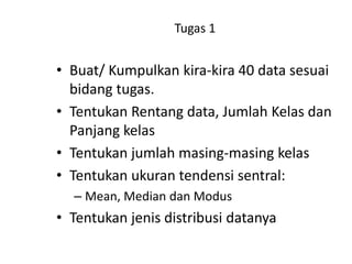 Tugas 1

• Buat/ Kumpulkan kira-kira 40 data sesuai
bidang tugas.
• Tentukan Rentang data, Jumlah Kelas dan
Panjang kelas
• Tentukan jumlah masing-masing kelas
• Tentukan ukuran tendensi sentral:
– Mean, Median dan Modus

• Tentukan jenis distribusi datanya

 