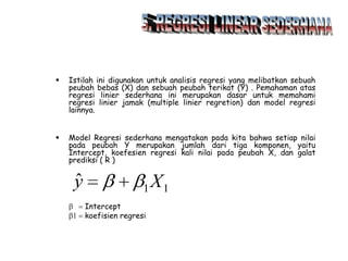 

Istilah ini digunakan untuk analisis regresi yang melibatkan sebuah
peubah bebas (X) dan sebuah peubah terikat (Y) . Pemahaman atas
regresi linier sederhana ini merupakan dasar untuk memahami
regresi linier jamak (multiple linier regretion) dan model regresi
lainnya.



Model Regresi sederhana mengatakan pada kita bahwa setiap nilai
pada peubah Y merupakan jumlah dari tiga komponen, yaitu
Intercept, koefesien regresi kali nilai pada peubah X, dan galat
prediksi ( R )

ˆ
y

1
Intercept
koefisien regresi

X1

 