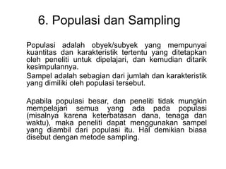 6. Populasi dan Sampling
Populasi adalah obyek/subyek yang mempunyai
kuantitas dan karakteristik tertentu yang ditetapkan
oleh peneliti untuk dipelajari, dan kemudian ditarik
kesimpulannya.
Sampel adalah sebagian dari jumlah dan karakteristik
yang dimiliki oleh populasi tersebut.
Apabila populasi besar, dan peneliti tidak mungkin
mempelajari semua yang ada pada populasi
(misalnya karena keterbatasan dana, tenaga dan
waktu), maka peneliti dapat menggunakan sampel
yang diambil dari populasi itu. Hal demikian biasa
disebut dengan metode sampling.

 