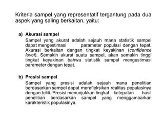 Kriteria sampel yang representatif tergantung pada dua
aspek yang saling berkaitan, yaitu:
a) Akurasi sampel
Sampel yang akurat adalah sejauh mana statistik sampel
dapat mengestimasi
parameter populasi dengan tepat.
Akurasi berkaitan dengan tingkat keyakinan (confidence
level). Semakin akurat suatu sampel, akan semakin tinggi
tingkat keyakinan bahwa statistik sampel mengestimasi
parameter dengan tepat.
b) Presisi sampel
Sampel yang presisi adalah sejauh mana penelitian
berdasarkan sampel dapat merefleksikan realitas populasinya
dengan teliti. Presisi menunjukkan tingkat ketepatan
hasil
penelitian berdasarkan sampel yang menggambarkan
karakteristik populasinya.

 