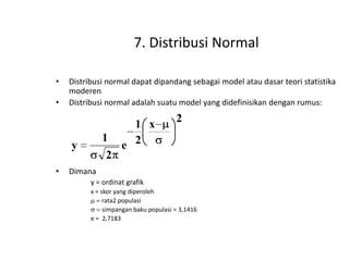7. Distribusi Normal
•
•

Distribusi normal dapat dipandang sebagai model atau dasar teori statistika
moderen
Distribusi normal adalah suatu model yang didefinisikan dengan rumus:

1
2

y
•

1 x
e 2

2

Dimana
y = ordinat grafik
x = skor yang diperoleh
rata2 populasi
simpangan baku populasi = 3,1416
e = 2,7183

 