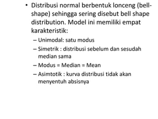 • Distribusi normal berbentuk lonceng (bellshape) sehingga sering disebut bell shape
distribution. Model ini memiliki empat
karakteristik:
– Unimodal: satu modus
– Simetrik : distribusi sebelum dan sesudah
median sama
– Modus = Median = Mean
– Asimtotik : kurva distribusi tidak akan
menyentuh absisnya

 