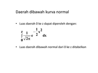 Daerah dibawah kurva normal
• Luas daerah 0 ke z dapat diperoleh dengan:

1 2
z 1
x
e 2 dx
0 2
• Luas daerah dibawah normal dari 0 ke z ditabelkan

 