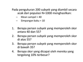 Pada pengukuran 200 subyek yang diambil secara
acak dari populasi N=1000 menghasilkan:
–
–

Mean sampel = 40
Simpangan baku = 10

1. Berapa persen subyek yang memperoleh skor
antara 40 dan 55?
2. Berapa persen subyek yang memperoleh skor
di atas 55?
3. Berapa persen subyek yang memperoleh skor
di bawah 35?
4. Berapa skor yang dicapai oleh mereka yang
tergolong 10% terbesar?

 