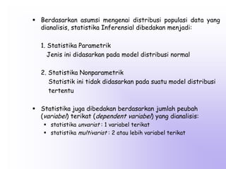  Berdasarkan asumsi mengenai distribusi populasi data yang
dianalisis, statistika Inferensial dibedakan menjadi:
1. Statistika Parametrik
Jenis ini didasarkan pada model distribusi normal
2. Statistika Nonparametrik
Statistik ini tidak didasarkan pada suatu model distribusi
tertentu
 Statistika juga dibedakan berdasarkan jumlah peubah
(variabel) terikat (dependent variabel) yang dianalisis:
 statistika unvariat : 1 variabel terikat
 statistika multivariat : 2 atau lebih variabel terikat

 