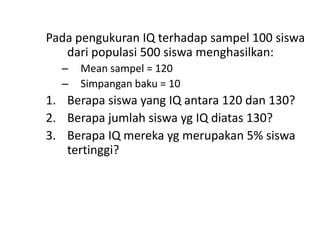 Pada pengukuran IQ terhadap sampel 100 siswa
dari populasi 500 siswa menghasilkan:
–
–

Mean sampel = 120
Simpangan baku = 10

1. Berapa siswa yang IQ antara 120 dan 130?
2. Berapa jumlah siswa yg IQ diatas 130?
3. Berapa IQ mereka yg merupakan 5% siswa
tertinggi?

 
