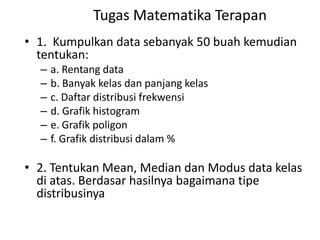 Tugas Matematika Terapan
• 1. Kumpulkan data sebanyak 50 buah kemudian
tentukan:
–
–
–
–
–
–

a. Rentang data
b. Banyak kelas dan panjang kelas
c. Daftar distribusi frekwensi
d. Grafik histogram
e. Grafik poligon
f. Grafik distribusi dalam %

• 2. Tentukan Mean, Median dan Modus data kelas
di atas. Berdasar hasilnya bagaimana tipe
distribusinya

 