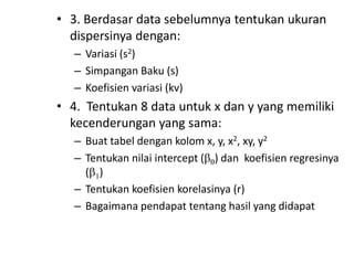 • 3. Berdasar data sebelumnya tentukan ukuran
dispersinya dengan:
– Variasi (s2)
– Simpangan Baku (s)
– Koefisien variasi (kv)

• 4. Tentukan 8 data untuk x dan y yang memiliki
kecenderungan yang sama:
– Buat tabel dengan kolom x, y, x2, xy, y2
– Tentukan nilai intercept ( ) dan koefisien regresinya
( )
– Tentukan koefisien korelasinya (r)
– Bagaimana pendapat tentang hasil yang didapat

 