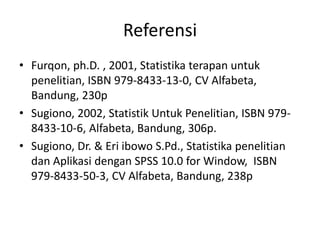 Referensi
• Furqon, ph.D. , 2001, Statistika terapan untuk
penelitian, ISBN 979-8433-13-0, CV Alfabeta,
Bandung, 230p
• Sugiono, 2002, Statistik Untuk Penelitian, ISBN 9798433-10-6, Alfabeta, Bandung, 306p.
• Sugiono, Dr. & Eri ibowo S.Pd., Statistika penelitian
dan Aplikasi dengan SPSS 10.0 for Window, ISBN
979-8433-50-3, CV Alfabeta, Bandung, 238p

 
