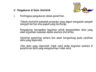 C. Pengukuran & Data Statistik
1.

Pentingnya pengukuran dalam penelitian
Teknik statistik bukanlah prosedur yang dapat mengubah sampah
menjadi kertas atau pupuk yang berharga.
Pengukuran merupakan kegiatan untuk menyediakan data yang
akan dijadikan masukan dalam analisis statistika.
Validitas penelitian antara lain amat bergantung pada validitas
data yang diperoleh.
Jika data yang diperoleh tidak valid maka kegiatan analisis &
penafsiran data yang mengikutinya tidak valid.

 