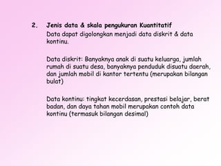 2.

Jenis data & skala pengukuran Kuantitatif
Data dapat digolongkan menjadi data diskrit & data
kontinu.

Data diskrit: Banyaknya anak di suatu keluarga, jumlah
rumah di suatu desa, banyaknya penduduk disuatu daerah,
dan jumlah mobil di kantor tertentu (merupakan bilangan
bulat)
Data kontinu: tingkat kecerdasan, prestasi belajar, berat
badan, dan daya tahan mobil merupakan contoh data
kontinu (termasuk bilangan desimal)

 