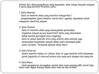 Dilihat dari skala pengukuran yang digunakan, data dibagi menjadi menjadi
4 jenis yang bersifat hirarkis, yaitu:
1. Data Nominal
Data ini memiliki skala yang bersifat kategorikal /
pengelompokan (jenis kelamin, warna kulit, agama), digunakan untuk
mengenali identitas subyek.
2. Data Ordinal
Data ini memiliki skala yang menunjukkan perbedaan
tingkatan subjek secara kuantitatif (data yang dinyatakan
dalam bentuk peringkat atau rangking)
Data ini selain memiliki sifat yang dimiliki data nominal juga
menunjukan kedudukan subjek dalam suatu kelompok pada
suatu variabel. Termasuk aplikasi skala likert
3. Data Interval
Selain memiliki kedua ciri diatas, data ini juga memiliki sifat kesamaan
jarak (equality of interval) antara nilai yang satu dengan nilai yang lain
4. Data Rasio
Hasil pengukuran merupakan contoh data rasio panjang (M), berat (kg).
Data rasio dapat disusus dalam data interval dan ordinal.

 