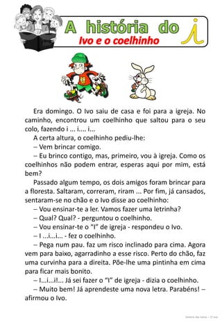 Era domingo. O Ivo saiu de casa e foi para a igreja. No
caminho, encontrou um coelhinho que saltou para o seu
colo, fazendo i ... i.... i...
A certa altura, o coelhinho pediu-lhe:
 Vem brincar comigo.
 Eu brinco contigo, mas, primeiro, vou à igreja. Como os
coelhinhos não podem entrar, esperas aqui por mim, está
bem?
Passado algum tempo, os dois amigos foram brincar para
a floresta. Saltaram, correram, riram ... Por fim, já cansados,
sentaram-se no chão e o Ivo disse ao coelhinho:
 Vou ensinar-te a ler. Vamos fazer uma letrinha?
 Qual? Qual? - perguntou o coelhinho.
 Vou ensinar-te o “I” de igreja - respondeu o Ivo.
 I ...i...i... - fez o coelhinho.
 Pega num pau. faz um risco inclinado para cima. Agora
vem para baixo, agarradinho a esse risco. Perto do chão, faz
uma curvinha para a direita. Põe-lhe uma pintinha em cima
para ficar mais bonito.
 I...i...i!... Já sei fazer o “I” de igreja - dizia o coelhinho.
 Muito bem! Já aprendeste uma nova letra. Parabéns! 
afirmou o Ivo.
História das Letras – 1º ano
 