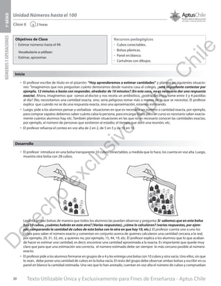Texto Utilizable Única y Exclusivamente para Fines de Enseñanza - Aptus Chile20
Unidad Números hasta el 100
NÚMEROSYOPERACIONES1ºBÁSICO
2 horas‹Clase 6
Objetivos de Clase
űű Estimar números hasta el 99.
Vocabulario a utilizar:
űű Estimar, aproximar.
Recursos pedagógicos
űű Cubos conectables.
űű Bolsas plásticas.
űű Panel en blanco.
űű Cartulinas con dibujos.
Inicio
•	 El profesor escribe de título en el pizarrón: “Hoy aprenderemos a estimar cantidades” y plantea las siguientes situacio-
nes: “Imaginemos que nos preguntan cuánto demoramos desde nuestra casa al colegio, ¿será importante contestar por
ejemplo, 12 minutos o basta con responder, alrededor de 10 minutos? (En este caso, no es necesario dar una respuesta
exacta). Ahora, imaginemos que vamos al doctor y nos receta un antibiótico, ¿podría decirnos, tome entre 3 y 4 pastillas
al día? (No, necesitamos una cantidad exacta, sino, sería peligroso tomar más o menos de lo que se necesita). El profesor
explica que cuándo no se da una respuesta exacta, sino una aproximación, estamos estimando.
•	 Luego, pide a los alumnos pensar y verbalizar situaciones en que es necesario un número o cantidad exacta, por ejemplo,
para comprar zapatos debemos saber cuánto calza la persona, para encargar libros para un curso es necesario saber exacta-
mente cuántos alumnos hay, etc. También plantean situaciones en las que no es necesario conocer las cantidades exactas,
por ejemplo, el número de personas que asistieron al estadio, el tiempo que duró una reunión, etc.
•	 El profesor refuerza el conteo en voz alta de 2 en 2, de 5 en 5 y de 10 en 10.
•	 El profesor introduce en una bolsa transparente 10 cubos conectables, a medida que lo hace, los cuenta en voz alta. Luego,
muestra otra bolsa con 28 cubos.
Levanta ambas bolsas de manera que todos los alumnos las puedan observar y pregunta: Si sabemos que en esta bolsa
hay 10 cubos, ¿cuántos habrán en esta otra? (Varias respuestas), ¿cómo lo calcularon? (varias respuestas, por ejem-
plo: comparando la cantidad de cubos de esta bolsa con la otra en que hay 10, etc.). El profesor cuenta uno a uno los
cubos para saber el número exacto y comentan en conjunto acerca de quienes calcularon una cantidad cercana a la real,
por ejemplo, 29, 31, 32, etc. y quienes no, por ejemplo, 15, 44, 19, etc. El profesor explica a los alumnos que lo que acaban
de hacer es estimar una cantidad, es decir, encontrar una cantidad aproximada a la exacta. Es importante que quede muy
claro que para que una estimación sea correcta, el número estimado debe ser siempre lo más cercano posible al número
exacto.
•	 El profesor pide a los alumnos formarse en grupos de a 4 y les entrega una bolsa con 10 cubos y otra vacía. Uno ellos, sin que
lo vean, debe poner una cantidad de cubos en la bolsa vacía. El resto del grupo debe observar ambas bolsas y escribir en su
panel en blanco la cantidad estimada. Una vez que lo han anotado, cuentan en voz alta el número de cubos y comprueban
Desarrollo
D
erecho
exclusivo
Aptus
C
hile
 
