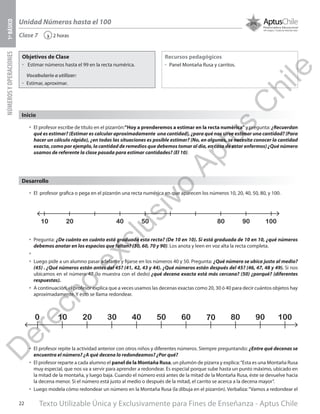 Texto Utilizable Única y Exclusivamente para Fines de Enseñanza - Aptus Chile22
Unidad Números hasta el 100
NÚMEROSYOPERACIONES1ºBÁSICO
2 horas‹Clase 7
Objetivos de Clase
űű Estimar números hasta el 99 en la recta numérica.
Vocabulario a utilizar:
űű Estimar, aproximar.
Recursos pedagógicos
űű Panel Montaña Rusa y carritos.
Inicio
•	 El profesor escribe de título en el pizarrón:”Hoy a prenderemos a estimar en la recta numérica”y pregunta: ¿Recuerdan
qué es estimar? (Estimar es calcular aproximadamente una cantidad), ¿para qué nos sirve estimar una cantidad? (Para
hacer un cálculo rápido), ¿en todas las situaciones es posible estimar? (No, en algunas, se necesita conocer la cantidad
exacta, como por ejemplo, la cantidad de remedios que debemos tomar al día, en caso de estar enfermos) ¿Qué número
usamos de referente la clase pasada para estimar cantidades? (El 10).
•	 El profesor grafica o pega en el pizarrón una recta numérica en que aparecen los números 10, 20, 40, 50, 80, y 100.
•	 Pregunta: ¿De cuánto en cuánto está graduada esta recta? (De 10 en 10). Si está graduada de 10 en 10, ¿qué números
debemos anotar en los espacios que faltan? (30, 60, 70 y 90). Los anota y leen en voz alta la recta completa.
•	
•	 Luego pide a un alumno pasar adelante y fijarse en los números 40 y 50. Pregunta: ¿Qué número se ubica justo al medio?
(45) . ¿Qué números están antes del 45? (41, 42, 43 y 44). ¿Qué números están después del 45? (46, 47, 48 y 49). Si nos
ubicamos en el número 47 (lo muestra con el dedo) ¿qué decena exacta está más cercana? (50) ¿porqué? (diferentes
respuestas).
•	 A continuación, el profesor explica que a veces usamos las decenas exactas como 20, 30 ó 40 para decir cuántos objetos hay
aproximadamente. Y esto se llama redondear.
•	 El profesor repite la actividad anterior con otros niños y diferentes números. Siempre preguntando: ¿Entre qué decenas se
encuentra el número? ¿A qué decena lo redondeamos? ¿Por qué?
•	 El profesor reparte a cada alumno el panel de la Montaña Rusa, un plumón de pizarra y explica:“Esta es una Montaña Rusa
muy especial, que nos va a servir para aprender a redondear. Es especial porque sube hasta un punto máximo, ubicado en
la mitad de la montaña, y luego baja. Cuando el número está antes de la mitad de la Montaña Rusa, éste se devuelve hacia
la decena menor. Si el número está justo al medio o después de la mitad, el carrito se acerca a la decena mayor”.
•	 Luego modela cómo redondear un número en la Montaña Rusa (la dibuja en el pizarrón). Verbaliza:“Vamos a redondear el
1000 10 20 30 40 50 60 70 80 90
Desarrollo
10 50 80 9020 40 100
D
erecho
exclusivo
Aptus
C
hile
 