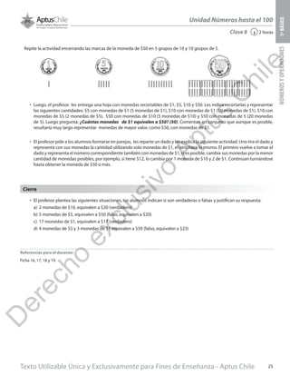 Texto Utilizable Única y Exclusivamente para Fines de Enseñanza - Aptus Chile 25
Unidad Números hasta el 100
NÚMEROSYOPERACIONES1ºBÁSICO
2 horas‹Clase 8
Repite la actividad encerrando las marcas de la moneda de $50 en 5 grupos de 10 y 10 grupos de 5.
•	 Luego, el profesor les entrega una hoja con monedas recortables de $1, $5, $10 y $50. Les indica recortarlas y representar
las siguientes cantidades: $5 con monedas de $1 (5 monedas de $1), $10 con monedas de $1 (10 monedas de $1), $10 con
monedas de $5 (2 monedas de $5), $50 con monedas de $10 (5 monedas de $10) y $50 con monedas de 5 (20 monedas
de 5). Luego pregunta: ¿Cuántas monedas de $1 equivalen a $50? (50). Comentan en conjunto que aunque es posible,
resultaría muy largo representar monedas de mayor valor, como $50, con monedas de $1.
•	 El profesor pide a los alumnos formarse en parejas, les reparte un dado y les explica la siguiente actividad: Uno tira el dado y
representa con sus monedas la cantidad utilizando solo monedas de $1, el otro hace lo mismo. El primero vuelve a tomar el
dado y representa el número correspondiente también con monedas de $1, si es posible, cambia sus monedas por la menor
cantidad de monedas posibles, por ejemplo, si tiene $12, lo cambia por 1 moneda de $10 y 2 de $1. Continúan turnándose
hasta obtener la moneda de $50 o más.
•	 El profesor plantea las siguientes situaciones, los alumnos indican si son verdaderas o falsas y justifican su respuesta:
a)	 2 monedas de $10, equivalen a $20 (verdadero)
b)	5 monedas de $5, equivalen a $50 (falso, equivalen a $20)
c)	 17 monedas de $1, equivalen a $17 (verdadero)
d)	4 monedas de $5 y 3 monedas de $1 equivalen a $50 (falso, equivalen a $23)
Cierre
Referencias para el docente:
Ficha 16, 17, 18 y 19.
D
erecho
exclusivo
Aptus
C
hile
 