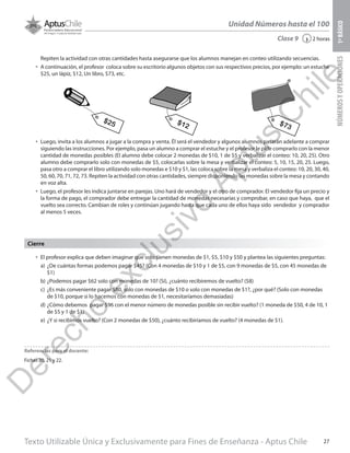 Texto Utilizable Única y Exclusivamente para Fines de Enseñanza - Aptus Chile 27
Unidad Números hasta el 100
NÚMEROSYOPERACIONES1ºBÁSICO
2 horas‹Clase 9
Repiten la actividad con otras cantidades hasta asegurarse que los alumnos manejan en conteo utilizando secuencias.
•	 A continuación, el profesor coloca sobre su escritorio algunos objetos con sus respectivos precios, por ejemplo: un estuche
$25, un lápiz, $12, Un libro, $73, etc.
•	 Luego, invita a los alumnos a jugar a la compra y venta. Él será el vendedor y algunos alumnos pasarán adelante a comprar
siguiendo las instrucciones. Por ejemplo, pasa un alumno a comprar el estuche y el profesor le pide comprarlo con la menor
cantidad de monedas posibles (El alumno debe colocar 2 monedas de $10, 1 de $5 y verbalizar el conteo: 10, 20, 25). Otro
alumno debe comprarlo solo con monedas de $5, colocarlas sobre la mesa y verbalizar el conteo: 5, 10, 15, 20, 25. Luego,
pasa otro a comprar el libro utilizando solo monedas e $10 y $1, las coloca sobre la mesa y verbaliza el conteo: 10, 20, 30, 40,
50, 60, 70, 71, 72, 73. Repiten la actividad con otras cantidades, siempre disponiendo las monedas sobre la mesa y contando
en voz alta.
•	 Luego, el profesor les indica juntarse en parejas. Uno hará de vendedor y el otro de comprador. El vendedor fija un precio y
la forma de pago, el comprador debe entregar la cantidad de monedas necesarias y comprobar, en caso que haya, que el
vuelto sea correcto. Cambian de roles y continúan jugando hasta que cada uno de ellos haya sido vendedor y comprador
al menos 5 veces.
$25 $12 $73
•	 El profesor explica que deben imaginar que solo tienen monedas de $1, $5, $10 y $50 y plantea las siguientes preguntas:
a)	 ¿De cuántas formas podemos pagar $45? (Con 4 monedas de $10 y 1 de $5, con 9 monedas de $5, con 45 monedas de
$1)
b)	¿Podemos pagar $62 solo con monedas de 10? (Sí), ¿cuánto recibiremos de vuelto? ($8)
c)	 ¿Es más conveniente pagar $80, solo con monedas de $10 o solo con monedas de $1?, ¿por qué? (Solo con monedas
de $10, porque si lo hacemos con monedas de $1, necesitaríamos demasiadas)
d)	¿Cómo debemos pagar $96 con el menor número de monedas posible sin recibir vuelto? (1 moneda de $50, 4 de 10, 1
de $5 y 1 de $1)
e)	¿Y si recibimos vuelto? (Con 2 monedas de $50), ¿cuánto recibiríamos de vuelto? (4 monedas de $1).
Cierre
Referencias para el docente:
Fichas 20, 21 y 22.
D
erecho
exclusivo
Aptus
C
hile
 