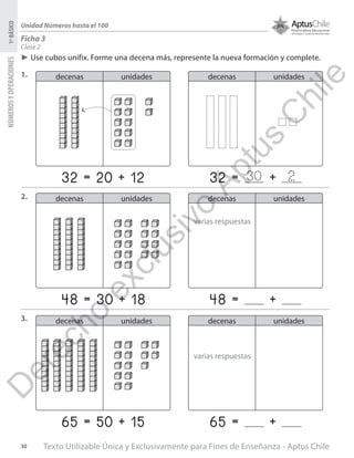Texto Utilizable Única y Exclusivamente para Fines de Enseñanza - Aptus Chile30
NÚMEROSYOPERACIONES1ºBÁSICO
Unidad Números hasta el 100
Clase 2
Ficha 3
►► Use cubos unifix. Forme una decena más, represente la nueva formación y complete.
1.
2.
3.
decenas unidades
decenas unidades
decenas unidades
decenas unidades
decenas unidades
decenas unidades
32 = 20 + 12
48 = 30 + 18
65 = 50 + 15
32 = +
48 = +
65 = +
30 2
varias respuestas
varias respuestas
D
erecho
exclusivo
Aptus
C
hile
 