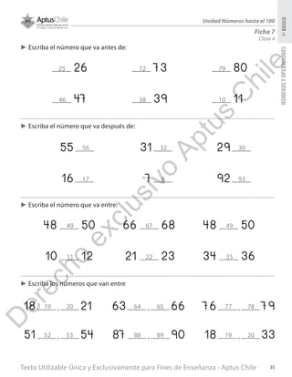 Texto Utilizable Única y Exclusivamente para Fines de Enseñanza - Aptus Chile 35
NÚMEROSYOPERACIONES1ºBÁSICO
Unidad Números hasta el 100
Clase 4
Ficha 7
►► Escriba el número que va antes de:
►► Escriba el número que va después de:
►► Escriba los números que van entre
►► Escriba el número que va entre:
26 73 80
55 31 29
16 7 92
48 50 66 68 48 50
10 12 21 23 34 36
47 39 11
18 21,
51 54,
63 66,
87 90,
76 79,
18 33,
25
46
56
17
49
11
19
52
64
88
77
19
20
53
65
89
78
20
67
22
49
35
32
8
30
93
72
38
79
10
D
erecho
exclusivo
Aptus
C
hile
 