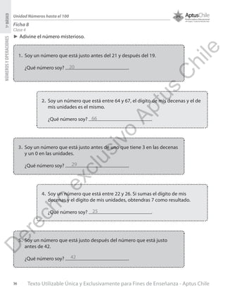 Texto Utilizable Única y Exclusivamente para Fines de Enseñanza - Aptus Chile36
NÚMEROSYOPERACIONES1ºBÁSICO
Unidad Números hasta el 100
Ficha 8
Clase 4
►► Adivine el número misterioso.
1.	 Soy un número que está justo antes del 21 y después del 19.
¿Qué número soy? .
2.	 Soy un número que está entre 64 y 67, el dígito de mis decenas y el de
mis unidades es el mismo.
¿Qué número soy? .
3.	 Soy un número que está justo antes de uno que tiene 3 en las decenas
y un 0 en las unidades.
¿Qué número soy? .
4.	 Soy un número que está entre 22 y 26. Si sumas el dígito de mis
decenas y el dígito de mis unidades, obtendras 7 como resultado.
¿Qué número soy? .
5.	 Soy un número que está justo después del número que está justo
antes de 42.
¿Qué número soy? .
20
66
29
25
42
D
erecho
exclusivo
Aptus
C
hile
 