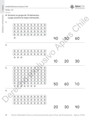 Texto Utilizable Única y Exclusivamente para Fines de Enseñanza - Aptus Chile40
NÚMEROSYOPERACIONES1ºBÁSICO
Unidad Números hasta el 100
Clase 6
Ficha 12
►► Encierre un grupo de 10 elementos.
Luego encierre la mejor estimación.
1.
2.
3.
4.
40		50		60
10		20		30
50		60		70
20		30		40
D
erecho
exclusivo
Aptus
C
hile
 