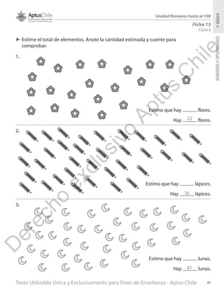 Texto Utilizable Única y Exclusivamente para Fines de Enseñanza - Aptus Chile 41
NÚMEROSYOPERACIONES1ºBÁSICO
Unidad Números hasta el 100
Clase 6
Ficha 13
►► Estime el total de elementos. Anote la cantidad estimada y cuente para
comprobar.
1.
2.
3.
Estimo que hay flores.
Hay flores.
Estimo que hay lápices.
Hay lápices.
Estimo que hay lunas.
Hay lunas.
22
36
41
D
erecho
exclusivo
Aptus
C
hile
 