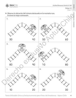 Texto Utilizable Única y Exclusivamente para Fines de Enseñanza - Aptus Chile 43
NÚMEROSYOPERACIONES1ºBÁSICO
Unidad Números hasta el 100
Ficha 15
Clase 7
►► Observe la ubicación del número destacado en la montaña rusa.
Encierre la mejor estimación.
1. 2.
3.
5.
4.
6.
30 40
38
50 60
52
80 90
85
70 80
71
10 20
17
20 30
26
D
erecho
exclusivo
Aptus
C
hile
 