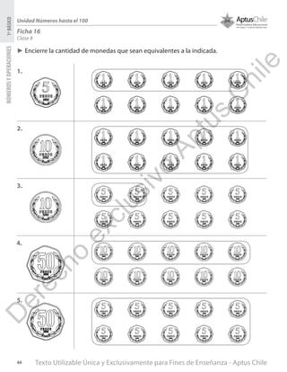 Texto Utilizable Única y Exclusivamente para Fines de Enseñanza - Aptus Chile44
NÚMEROSYOPERACIONES1ºBÁSICO
Unidad Números hasta el 100
Ficha 16
Clase 8
►► Encierre la cantidad de monedas que sean equivalentes a la indicada.
1.
2.
3.
4.
5.
D
erecho
exclusivo
Aptus
C
hile
 